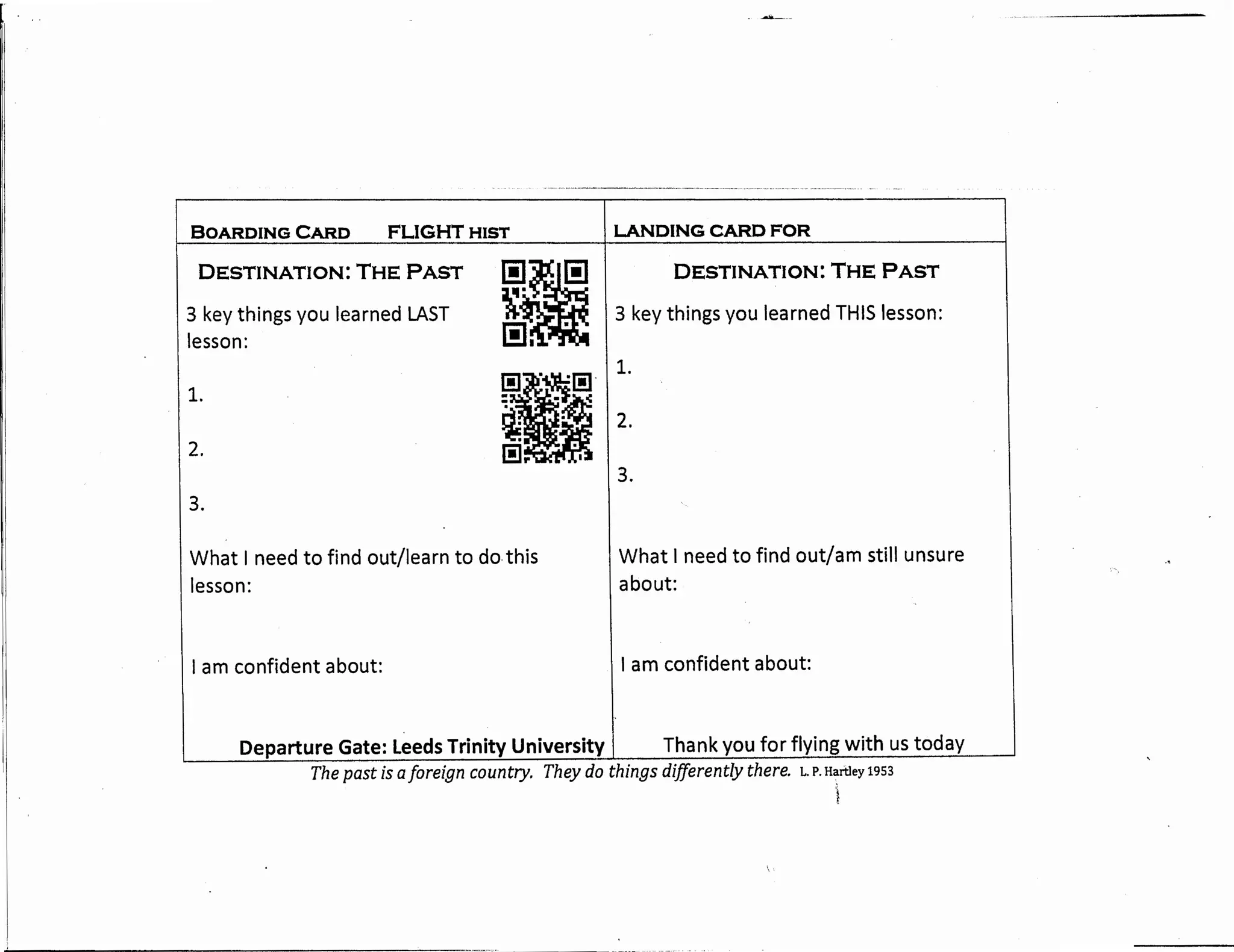 BOARDING CARD FLIGHTHIST
DESTINATION: THE PAST
3 key things you learned LAST
lesson:
1.
2.
3.
l!la·~-
[!]. .
What I need to find out/learn to do this
lesson:
I am confident about:
-~--
LANDING CARD FOR
DESTINATION: THE PAST
3 key things you learned THIS lesson:
1.
2.
3.
What I need to find out/am still unsure
about:
I am confident about:
Departure Gate: Leeds Trinity University I Thank you for flying with us today
The past is aforeign country. They do things differently there. L. P. Hartley 1953
'i
 