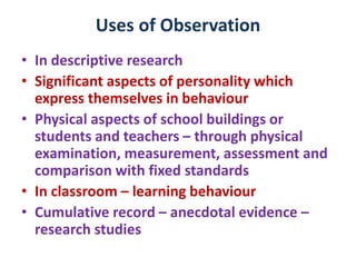Uses of Observation
• In descriptive research
• Significant aspects of personality which
express themselves in behaviour
• Physical aspects of school buildings or
students and teachers – through physical
examination, measurement, assessment and
comparison with fixed standards
• In classroom – learning behaviour
• Cumulative record – anecdotal evidence –
research studies
 