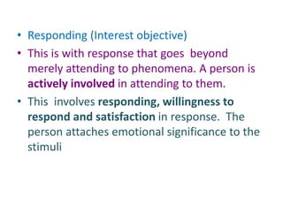 • Responding (Interest objective)
• This is with response that goes beyond
merely attending to phenomena. A person is
actively involved in attending to them.
• This involves responding, willingness to
respond and satisfaction in response. The
person attaches emotional significance to the
stimuli
 