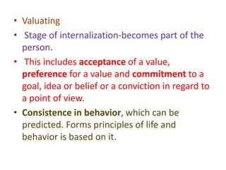 • Valuating
• Stage of internalization-becomes part of the
person.
• This includes acceptance of a value,
preference for a value and commitment to a
goal, idea or belief or a conviction in regard to
a point of view.
• Consistence in behavior, which can be
predicted. Forms principles of life and
behavior is based on it.
 