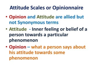 Attitude Scales or Opinionnaire
• Opinion and Attitude are allied but
not Synonymous terms
• Attitude - Inner feeling or belief of a
person towards a particular
phenomenon
• Opinion – what a person says about
his attitude towards some
phenomenon
 