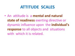 ATTITUDE SCALES
• An attitude is a mental and natural
state of readiness exerting directive or
dynamic influence upon the individual's
response to all objects and situations
with which it is related.
 