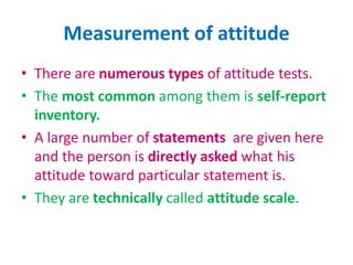 Measurement of attitude
• There are numerous types of attitude tests.
• The most common among them is self-report
inventory.
• A large number of statements are given here
and the person is directly asked what his
attitude toward particular statement is.
• They are technically called attitude scale.
 
