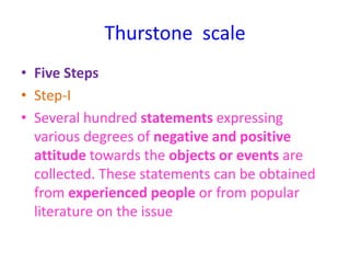 Thurstone scale
• Five Steps
• Step-I
• Several hundred statements expressing
various degrees of negative and positive
attitude towards the objects or events are
collected. These statements can be obtained
from experienced people or from popular
literature on the issue
 