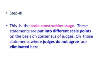 • Step-III
• This is the scale construction stage. These
statements are put into different scale points
on the basis on consensus of judges. On those
statements where judges do not agree are
eliminated here.
 