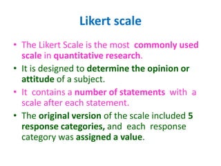 Likert scale
• The Likert Scale is the most commonly used
scale in quantitative research.
• It is designed to determine the opinion or
attitude of a subject.
• It contains a number of statements with a
scale after each statement.
• The original version of the scale included 5
response categories, and each response
category was assigned a value.
 