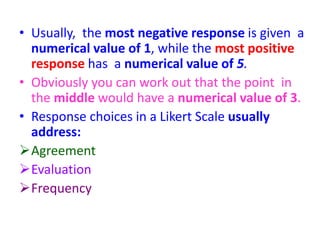 • Usually, the most negative response is given a
numerical value of 1, while the most positive
response has a numerical value of 5.
• Obviously you can work out that the point in
the middle would have a numerical value of 3.
• Response choices in a Likert Scale usually
address:
Agreement
Evaluation
Frequency
 