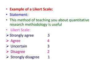 • Example of a Likert Scale:
• Statement:
• This method of teaching you about quantitative
research methodology is useful
• Likert Scale:
Strongly agree 5
 Agree 4
 Uncertain 3
 Disagree 2
 Strongly disagree 1
 