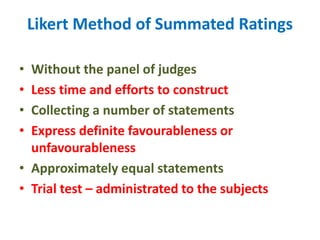 Likert Method of Summated Ratings
• Without the panel of judges
• Less time and efforts to construct
• Collecting a number of statements
• Express definite favourableness or
unfavourableness
• Approximately equal statements
• Trial test – administrated to the subjects
 