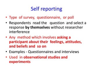 Self reporting
• Type of survey, questionnaire, or poll
• Respondents read the question and select a
response by themselves without researcher
interference
• Any method which involves asking a
participant about their feelings, attitudes,
and beliefs and so on
• Examples - Questionnaires and interviews
• Used in observational studies and
experiments
 