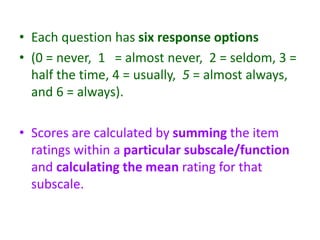 • Each question has six response options
• (0 = never, 1 = almost never, 2 = seldom, 3 =
half the time, 4 = usually, 5 = almost always,
and 6 = always).
• Scores are calculated by summing the item
ratings within a particular subscale/function
and calculating the mean rating for that
subscale.
 