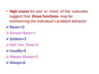• High scores for one or more of the subscales
suggest that those functions may be
maintaining the individual's problem behavior
Never=O
Almost Never=l
Seldom=2
Half the Time=3
Usually=4
Almost Always=5
Always=6
 