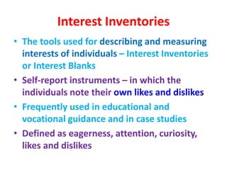 Interest Inventories
• The tools used for describing and measuring
interests of individuals – Interest Inventories
or Interest Blanks
• Self-report instruments – in which the
individuals note their own likes and dislikes
• Frequently used in educational and
vocational guidance and in case studies
• Defined as eagerness, attention, curiosity,
likes and dislikes
 