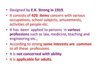 • Designed by E.K. Strong in 1919.
• It consists of 420 items concern with various
occupations, school subjects, amusements,
activities of people etc.
• It has been applied to persons in various
professions such as law, medicine, teaching and
engineering etc.,
• According to strong some interests are common
to all these professions.
• It is not concerned with ability.
• It is applicable for adults.
 