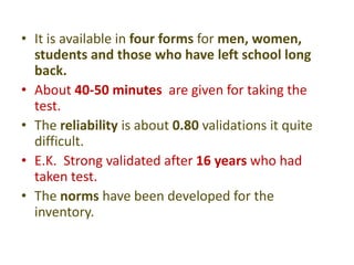 • It is available in four forms for men, women,
students and those who have left school long
back.
• About 40-50 minutes are given for taking the
test.
• The reliability is about 0.80 validations it quite
difficult.
• E.K. Strong validated after 16 years who had
taken test.
• The norms have been developed for the
inventory.
 