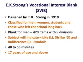 E.K.Strong’s Vocational Interest Blank
(SVIB)
• Designed by E.K. Strong in 1919
• Classified for men, women, students and
those who left the school long back
• Blank for men – 420 items with 8 divisions
• Subject will indicate – Like (L), Dislike (D) and
Indifference (I) - Symbols
• 40 to 55 minutes
• 17 years of age and above
 
