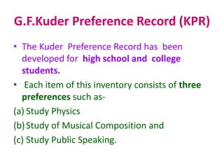 G.F.Kuder Preference Record (KPR)
• The Kuder Preference Record has been
developed for high school and college
students.
• Each item of this inventory consists of three
preferences such as-
(a) Study Physics
(b)Study of Musical Composition and
(c) Study Public Speaking.
 