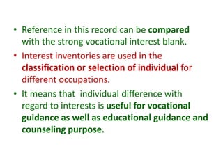 • Reference in this record can be compared
with the strong vocational interest blank.
• Interest inventories are used in the
classification or selection of individual for
different occupations.
• It means that individual difference with
regard to interests is useful for vocational
guidance as well as educational guidance and
counseling purpose.
 