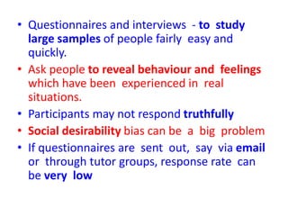 • Questionnaires and interviews - to study
large samples of people fairly easy and
quickly.
• Ask people to reveal behaviour and feelings
which have been experienced in real
situations.
• Participants may not respond truthfully
• Social desirability bias can be a big problem
• If questionnaires are sent out, say via email
or through tutor groups, response rate can
be very low
 