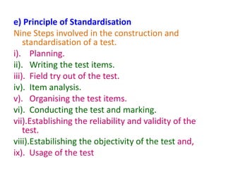 e) Principle of Standardisation
Nine Steps involved in the construction and
standardisation of a test.
i). Planning.
ii). Writing the test items.
iii). Field try out of the test.
iv). Item analysis.
v). Organising the test items.
vi). Conducting the test and marking.
vii).Establishing the reliability and validity of the
test.
viii).Estabilishing the objectivity of the test and,
ix). Usage of the test
 