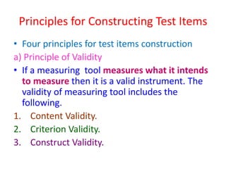 Principles for Constructing Test Items
• Four principles for test items construction
a) Principle of Validity
• If a measuring tool measures what it intends
to measure then it is a valid instrument. The
validity of measuring tool includes the
following.
1. Content Validity.
2. Criterion Validity.
3. Construct Validity.
 