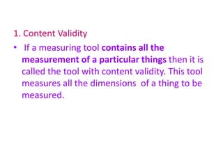 1. Content Validity
• If a measuring tool contains all the
measurement of a particular things then it is
called the tool with content validity. This tool
measures all the dimensions of a thing to be
measured.
 