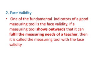 2. Face Validity
• One of the fundamental indicators of a good
measuring tool is the face validity. If a
measuring tool shows outwards that it can
fulfil the measuring needs of a teacher, then
it is called the measuring tool with the face
validity
 