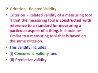2. Criterion - Related Validity
• Criterion - Related validity of a measuring tool
is that the measuring tool is constructed with
reference to a standard for measuring a
particular aspect of a thing. It should be
similar to a measuring tool that is based on
the same criterion.
• This validity includes
• (i) Concurrent validity and
• (ii) Predictive validity.
 