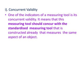 i). Concurrent Validity
• One of the indicators of a measuring tool is its
concurrent validity. It means that this
measuring tool should concur with the
standardised measuring tool that is
constructed already that measures the same
aspect of an object.
 