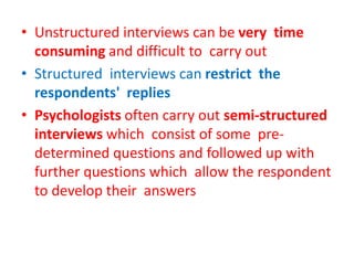 • Unstructured interviews can be very time
consuming and difficult to carry out
• Structured interviews can restrict the
respondents' replies
• Psychologists often carry out semi-structured
interviews which consist of some pre-
determined questions and followed up with
further questions which allow the respondent
to develop their answers
 