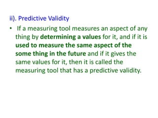 ii). Predictive Validity
• If a measuring tool measures an aspect of any
thing by determining a values for it, and if it is
used to measure the same aspect of the
some thing in the future and if it gives the
same values for it, then it is called the
measuring tool that has a predictive validity.
 