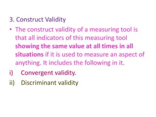 3. Construct Validity
• The construct validity of a measuring tool is
that all indicators of this measuring tool
showing the same value at all times in all
situations if it is used to measure an aspect of
anything. It includes the following in it.
i) Convergent validity.
ii) Discriminant validity
 