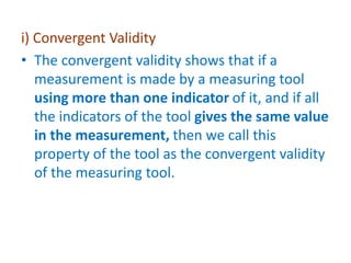 i) Convergent Validity
• The convergent validity shows that if a
measurement is made by a measuring tool
using more than one indicator of it, and if all
the indicators of the tool gives the same value
in the measurement, then we call this
property of the tool as the convergent validity
of the measuring tool.
 