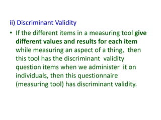 ii) Discriminant Validity
• If the different items in a measuring tool give
different values and results for each item
while measuring an aspect of a thing, then
this tool has the discriminant validity
question items when we administer it on
individuals, then this questionnaire
(measuring tool) has discriminant validity.
 