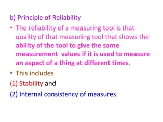 b) Principle of Reliability
• The reliability of a measuring tool is that
quality of that measuring tool that shows the
ability of the tool to give the same
measurement values if it is used to measure
an aspect of a thing at different times.
• This includes
(1) Stability and
(2) Internal consistency of measures.
 