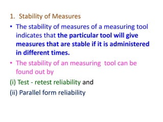1. Stability of Measures
• The stability of measures of a measuring tool
indicates that the particular tool will give
measures that are stable if it is administered
in different times.
• The stability of an measuring tool can be
found out by
(i) Test - retest reliability and
(ii) Parallel form reliability
 