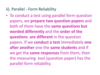 ii). Parallel - Form Reliability
• To conduct a test using parallel form question
papers, we prepare two question papers and
both of them have the same questions but
worded differently and the order of the
questions are different in the question
papers. If we conduct a test immediately one
after another one the same students and if
we get the same responses from them, then
the measuring tool (question paper) has the
parallel form reliability.
 