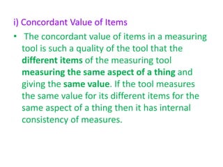 i) Concordant Value of Items
• The concordant value of items in a measuring
tool is such a quality of the tool that the
different items of the measuring tool
measuring the same aspect of a thing and
giving the same value. If the tool measures
the same value for its different items for the
same aspect of a thing then it has internal
consistency of measures.
 