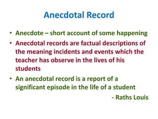 Anecdotal Record
• Anecdote – short account of some happening
• Anecdotal records are factual descriptions of
the meaning incidents and events which the
teacher has observe in the lives of his
students
• An anecdotal record is a report of a
significant episode in the life of a student
- Raths Louis
 