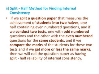 ii) Split - Half Method for Finding Internal
Consistency
• If we split a question paper that measures the
achievement of students into two halves, one
half containing even numbered questions, and if
we conduct two tests, one with odd numbered
questions and the other with the even numbered
questions for the same students, and if we
compare the marks of the students for these two
tests and if we get more or less the same marks,
then we will call the question paper as having
split - half reliability of internal consistency.
 