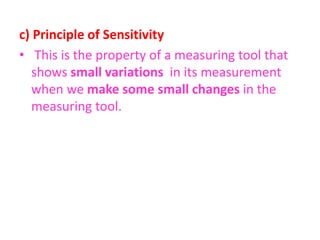 c) Principle of Sensitivity
• This is the property of a measuring tool that
shows small variations in its measurement
when we make some small changes in the
measuring tool.
 