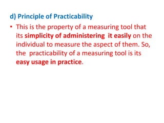 d) Principle of Practicability
• This is the property of a measuring tool that
its simplicity of administering it easily on the
individual to measure the aspect of them. So,
the practicability of a measuring tool is its
easy usage in practice.
 