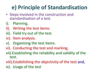 e) Principle of Standardisation
• Steps involved in the construction and
standardisation of a test.
i). Planning.
ii). Writing the test items.
iii). Field try out of the test.
iv). Item analysis.
v). Organising the test items.
vi). Conducting the test and marking.
vii).Establishing the reliability and validity of the
test.
viii).Estabilishing the objectivity of the test and,
ix). Usage of the test
 
