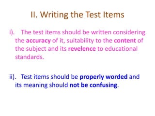 II. Writing the Test Items
i). The test items should be written considering
the accuracy of it, suitability to the content of
the subject and its revelence to educational
standards.
ii). Test items should be properly worded and
its meaning should not be confusing.
 