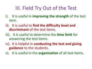 III. Field Try Out of the Test
i). It is useful in improving the strength of the test
item.
ii). It is useful to find the difficulty level and
discriminant of the test items.
iii). It is useful to determine the time limit for
answering the test items.
iv). It is helpful in conducting the test and giving
guidance to the students.
v). It is useful in the organisation of all test items.
 