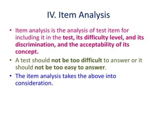 IV. Item Analysis
• Item analysis is the analysis of test item for
including it in the test, its difficulty level, and its
discrimination, and the acceptability of its
concept.
• A test should not be too difficult to answer or it
should not be too easy to answer.
• The item analysis takes the above into
consideration.
 
