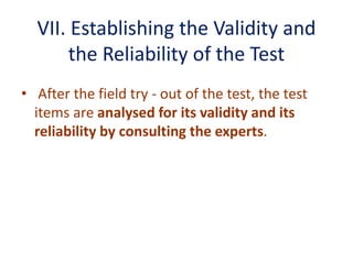VII. Establishing the Validity and
the Reliability of the Test
• After the field try - out of the test, the test
items are analysed for its validity and its
reliability by consulting the experts.
 