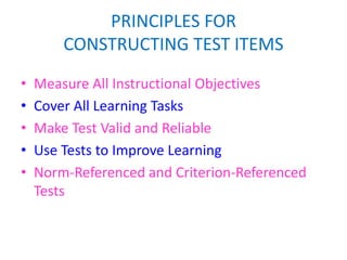 PRINCIPLES FOR
CONSTRUCTING TEST ITEMS
• Measure All Instructional Objectives
• Cover All Learning Tasks
• Make Test Valid and Reliable
• Use Tests to Improve Learning
• Norm-Referenced and Criterion-Referenced
Tests
 