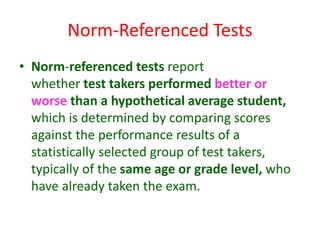 Norm-Referenced Tests
• Norm-referenced tests report
whether test takers performed better or
worse than a hypothetical average student,
which is determined by comparing scores
against the performance results of a
statistically selected group of test takers,
typically of the same age or grade level, who
have already taken the exam.
 
