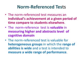 Norm-Referenced Tests
• The norm-referenced test measures an
individual's achievement at a given period of
time compare to students elsewhere.
• The norm-reference test is valuable in
measuring higher and abstracts level of
cognitive domain
• The norm-referenced test is valuable for
heterogeneous groups in which the range of
abilities is wide and a test is intended to
measure a wide range of performance.
 
